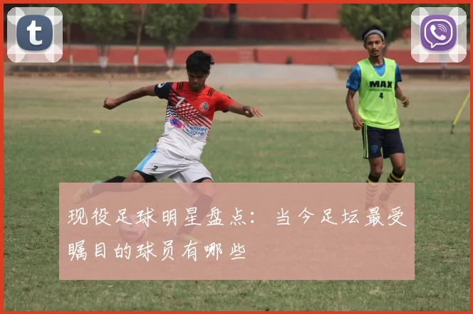 现役足球明星盘点：当今足坛最受瞩目的球员有哪些
