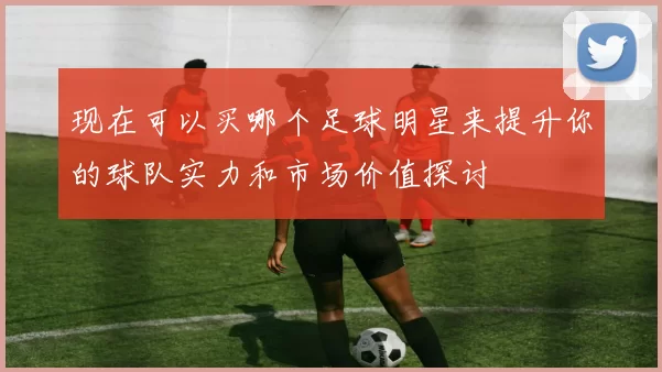 现在可以买哪个足球明星来提升你的球队实力和市场价值探讨