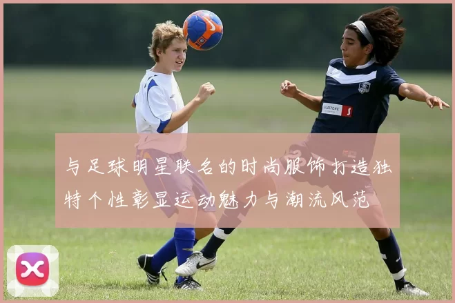 与足球明星联名的时尚服饰打造独特个性彰显运动魅力与潮流风范