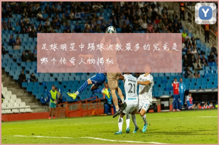 足球明星中踢球次数最多的究竟是哪个传奇人物揭秘