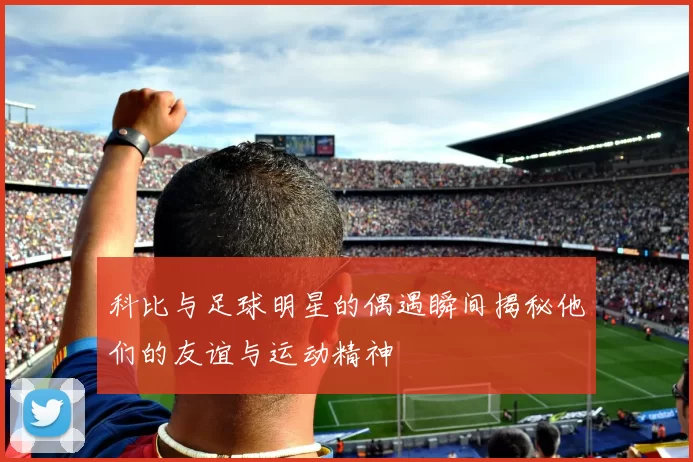 科比与足球明星的偶遇瞬间揭秘他们的友谊与运动精神